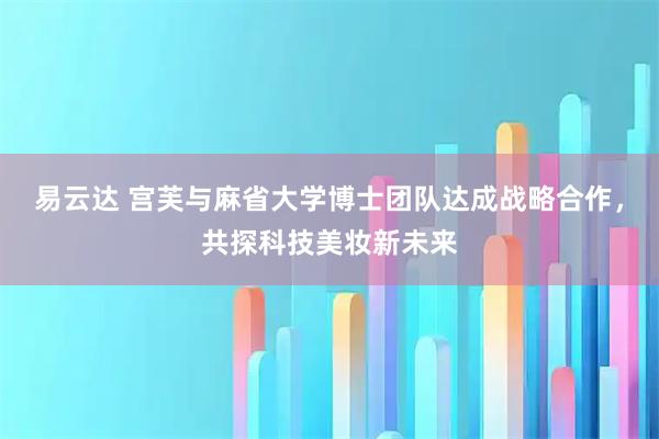 易云达 宫芙与麻省大学博士团队达成战略合作，共探科技美妆新未来