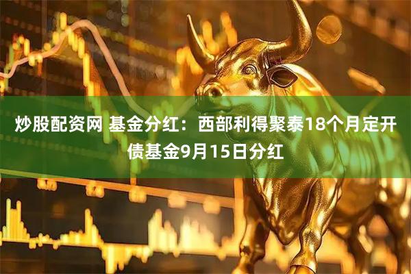 炒股配资网 基金分红：西部利得聚泰18个月定开债基金9月15日分红
