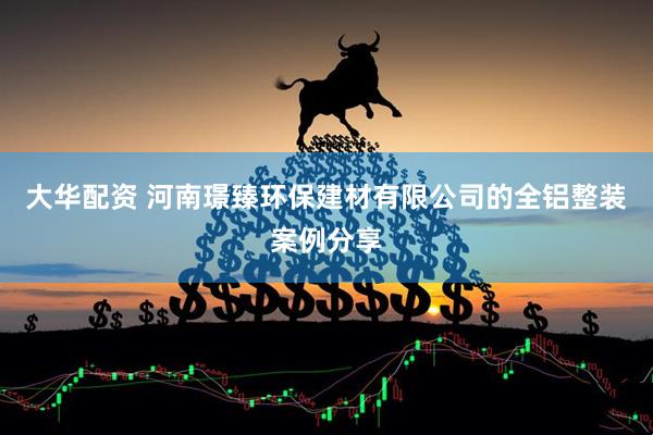 大华配资 河南璟臻环保建材有限公司的全铝整装案例分享