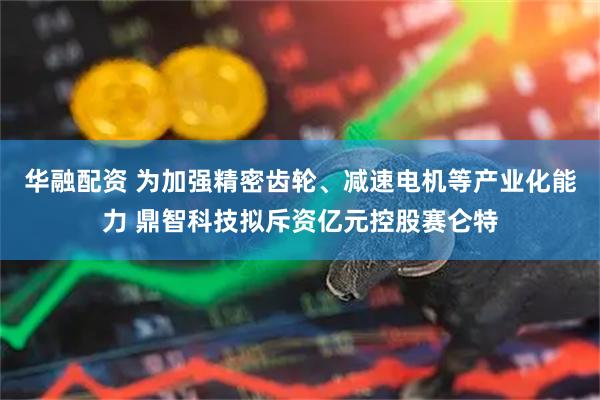 华融配资 为加强精密齿轮、减速电机等产业化能力 鼎智科技拟斥资亿元控股赛仑特