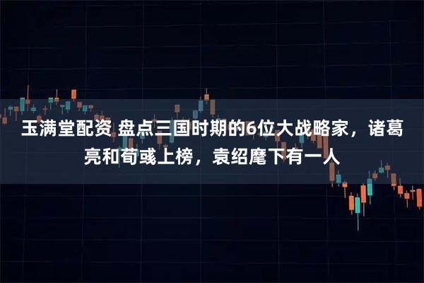 玉满堂配资 盘点三国时期的6位大战略家，诸葛亮和荀彧上榜，袁绍麾下有一人