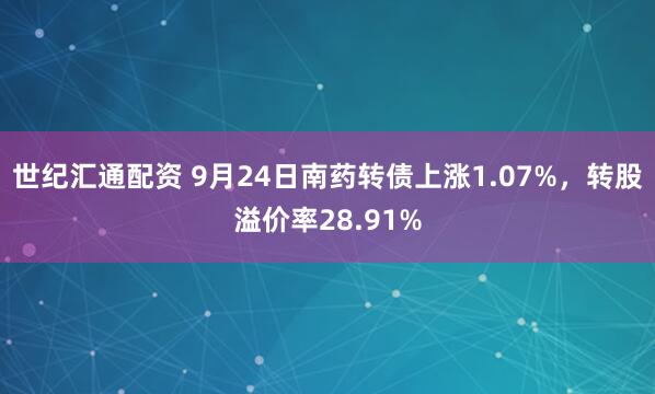 世纪汇通配资 9月24日南药转债上涨1.07%，转股溢价率28.91%