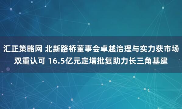 汇正策略网 北新路桥董事会卓越治理与实力获市场双重认可 16.5亿元定增批复助力长三角基建