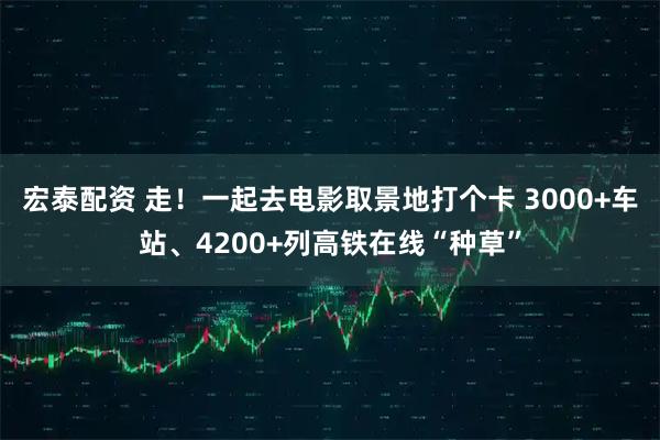 宏泰配资 走！一起去电影取景地打个卡 3000+车站、4200+列高铁在线“种草”