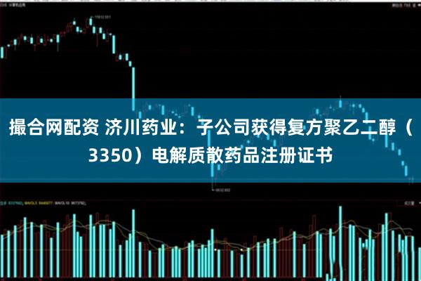 撮合网配资 济川药业：子公司获得复方聚乙二醇（3350）电解质散药品注册证书