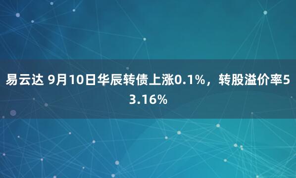易云达 9月10日华辰转债上涨0.1%，转股溢价率53.16%