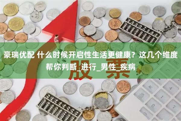 豪瑞优配 什么时候开启性生活更健康？这几个维度帮你判断_进行_男性_疾病