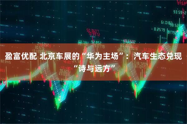 盈富优配 北京车展的“华为主场”：汽车生态兑现“诗与远方”